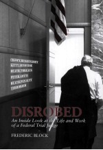 DISROBED  AN <em>IN</em>SIDE LOOK AT THE LIFE AND WORK <em>OF</em> A FEDERAL TRIAL JUDGE